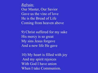 Refrain:
Our Master, Our Savior
Gave us the vine of love
He is the Bread of Life
Coming from heaven above

9) Christ suffered for my sake
His mercy is so great
My sins Jesus forgave
And a new life He gave

10) My heart is filled with joy
 And my spirit rejoices
With God I have union
When I take Communion.
 