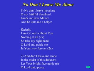 No Don’t Leave Me Alone
1) No don’t leave me alone
O my faithful Shepherd
Guide me dear Master
And be unto me a helper

Refrain:
I am O Lord without You
Nothing at all (2x)
So take my right hand
O Lord and guide me
In Your way forever (2x)

2) And don’t leave me alone
In the midst of this darkness
Let Your bright face guide me
O Lord unto peace
 