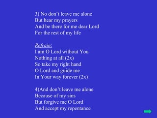 3) No don’t leave me alone
But hear my prayers
And be there for me dear Lord
For the rest of my life

Refrain:
I am O Lord without You
Nothing at all (2x)
So take my right hand
O Lord and guide me
In Your way forever (2x)

4)And don’t leave me alone
Because of my sins
But forgive me O Lord
And accept my repentance
 