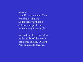 Refrain:
I am O Lord without You
Nothing at all (2x)
So take my right hand
O Lord and guide me
In Your way forever (2x)

5) No don’t leave me alone
In the midst of this world
But come quickly O Lord
And take me to Heaven.
 