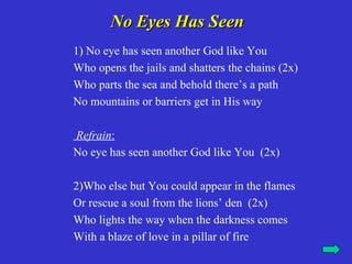 No Eyes Has Seen
1) No eye has seen another God like You
Who opens the jails and shatters the chains (2x)
Who parts the sea and behold there’s a path
No mountains or barriers get in His way

Refrain:
No eye has seen another God like You (2x)

2)Who else but You could appear in the flames
Or rescue a soul from the lions’ den (2x)
Who lights the way when the darkness comes
With a blaze of love in a pillar of fire
 
