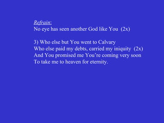 Refrain:
No eye has seen another God like You (2x)

3) Who else but You went to Calvary
Who else paid my debts, carried my iniquity (2x)
And You promised me You’re coming very soon
To take me to heaven for eternity.
 