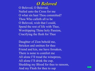 O Beloved
O Beloved, O Beloved,
Nailed unto the Cross for me
O what sin hast Thou committed?
Thou Who calleth all to be
O Beloved, wish that I could,
Spend the rest of life with Thee,
Worshipping Thine holy Passion,
Crucifying the flesh for Thee

Daughter of Zion behold me,
Stricken and smitten for thee
Friend and kin, me have forsaken,
There is none to comfort me
All alone I’ll tread the winepress,
All alone I’ll drink the cup,
Shedding my Blood for thee to ransom,
And my Flesh for thee to sup
 