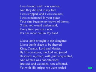 I was bound, and I was smitten,
And they did spit in my face
I was stripped, and I was scoured,
I was condemned in your place
Your sins became my crown of thorns,
O that you would understand,
Every time you sin a new,
It’s one more nail in My hand

Like a lamb brought to the slaughter,
Like a dumb sheep to be sheered
King, Creator, Lord and Master,
By His creatures, mocked and jeered
Despised, rejected, with grief acquainted,
And of men was not esteemed
Bruised, and wounded, sore afflicted,
Yet with His stripes we were healed
 