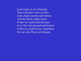 Lord create in us a fountain,
That with tears will ever flow
And a heart contrite and broken,
And the Spirit within renew
O that we could shed the tears,
Over Thy feet pierced and bruised
O that we could always remember,
For our sins Thou wert abused.
 