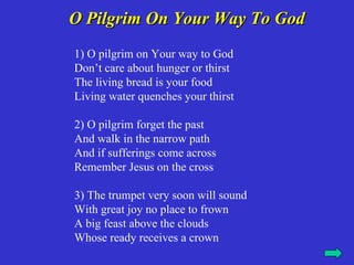 O Pilgrim On Your Way To God
1) O pilgrim on Your way to God
Don’t care about hunger or thirst
The living bread is your food
Living water quenches your thirst

2) O pilgrim forget the past
And walk in the narrow path
And if sufferings come across
Remember Jesus on the cross

3) The trumpet very soon will sound
With great joy no place to frown
A big feast above the clouds
Whose ready receives a crown
 