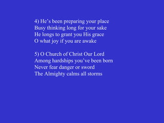 4) He’s been preparing your place
Busy thinking long for your sake
He longs to grant you His grace
O what joy if you are awake

5) O Church of Christ Our Lord
Among hardships you’ve been born
Never fear danger or sword
The Almighty calms all storms
 