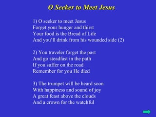 O Seeker to Meet Jesus
1) O seeker to meet Jesus
Forget your hunger and thirst
Your food is the Bread of Life
And you’ll drink from his wounded side (2)

2) You traveler forget the past
And go steadfast in the path
If you suffer on the road
Remember for you He died

3) The trumpet will be heard soon
With happiness and sound of joy
A great feast above the clouds
And a crown for the watchful
 