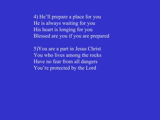 4) He’ll prepare a place for you
He is always waiting for you
His heart is longing for you
Blessed are you if you are prepared

5)You are a part in Jesus Christ
You who lives among the rocks
Have no fear from all dangers
You’re protected by the Lord
 