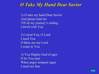 O Take My Hand Dear Savior
1) O take my hand Dear Savior
And please lead me
Till all my journey’s ending
I dwell with You

2) I need You, O Lord
I need You
O bless me my Lord
I come to You

3) You Mighty God of ages
O be You near
When angry tempest rages
I need not fear
 
