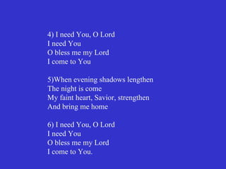 4) I need You, O Lord
I need You
O bless me my Lord
I come to You

5)When evening shadows lengthen
The night is come
My faint heart, Savior, strengthen
And bring me home

6) I need You, O Lord
I need You
O bless me my Lord
I come to You.
 