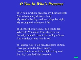 O You In Who’s Presence

1) O You in whose presence my heart delights
And whom in my distress, I call;
My comfort by day, and my refuge by night,
My stronghold, whenever I fall

2) Shepherd of my soul, I beg you to tell
Where do You make Your sheep to rest,
For why should I roam in the valley of tears
And wander, as one who is lost

3) I charge you to tell me, daughters of Zion
Have you seen the One I adore?
I seek Him in vain, in the night of my soul
But, lo, I can find Him no more
 