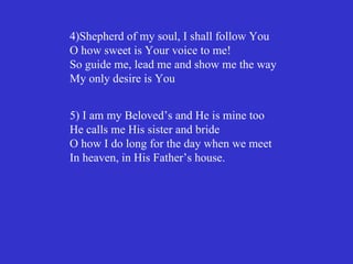 4)Shepherd of my soul, I shall follow You
O how sweet is Your voice to me!
So guide me, lead me and show me the way
My only desire is You


5) I am my Beloved’s and He is mine too
He calls me His sister and bride
O how I do long for the day when we meet
In heaven, in His Father’s house.
 