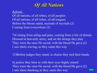 Of All Nations
Refrain:
Of all nations, of all tribes, of all peoples
Of all nations, of all tribes, of all tongues
Before the throne stand, myriads of myriads (2)
Coming from everywhere (2)

7)Coming from ailing and pain, coming from a life of distain
Dressed in heavenly array, and on the strings they play
They were the ones He saved, with the blood He gave (2)
I saw them waving, as they came this way

12)Before judges they stand, in chains they tied their hands

In justice they bore to with their eyes highly aimed
They were the ones He saved, with the blood He gave (2)
I saw them thanking as they came this way
 