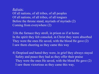 Refrain:
Of all nations, of all tribes, of all peoples
Of all nations, of all tribes, of all tongues
Before the throne stand, myriads of myriads (2)
Coming from everywhere (2)

3)In the furnace they stroll, in prison as if at home
In the spirit they felt consoled, in Christ they were absorbed
They were the ones He saved, with the blood He gave (2)
I saw them cheering as they came this way

4) Despised and hated they were, in grief they always stayed
  Safety and peace they had as they offer their praise
  They were the ones He saved, with the blood He gave (2)
  I saw them victorious as they came this way.
 