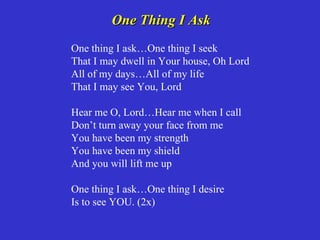 One Thing I Ask
One thing I ask…One thing I seek
That I may dwell in Your house, Oh Lord
All of my days…All of my life
That I may see You, Lord

Hear me O, Lord…Hear me when I call
Don’t turn away your face from me
You have been my strength
You have been my shield
And you will lift me up

One thing I ask…One thing I desire
Is to see YOU. (2x)
 