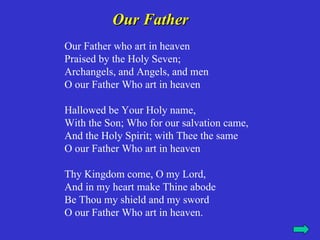 Our Father
Our Father who art in heaven
Praised by the Holy Seven;
Archangels, and Angels, and men
O our Father Who art in heaven

Hallowed be Your Holy name,
With the Son; Who for our salvation came,
And the Holy Spirit; with Thee the same
O our Father Who art in heaven

Thy Kingdom come, O my Lord,
And in my heart make Thine abode
Be Thou my shield and my sword
O our Father Who art in heaven.
 