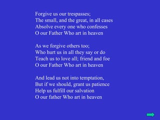 Forgive us our trespasses;
The small, and the great, in all cases
Absolve every one who confesses
O our Father Who art in heaven

As we forgive others too;
Who hurt us in all they say or do
Teach us to love all; friend and foe
O our Father Who art in heaven

And lead us not into temptation,
But if we should, grant us patience
Help us fulfill our salvation
O our father Who art in heaven
 