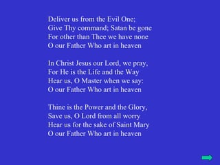 Deliver us from the Evil One;
Give Thy command; Satan be gone
For other than Thee we have none
O our Father Who art in heaven

In Christ Jesus our Lord, we pray,
For He is the Life and the Way
Hear us, O Master when we say:
O our Father Who art in heaven

Thine is the Power and the Glory,
Save us, O Lord from all worry
Hear us for the sake of Saint Mary
O our Father Who art in heaven
 