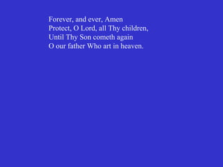 Forever, and ever, Amen
Protect, O Lord, all Thy children,
Until Thy Son cometh again
O our father Who art in heaven.
 