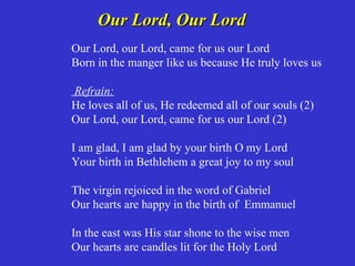Our Lord, Our Lord
Our Lord, our Lord, came for us our Lord
Born in the manger like us because He truly loves us

Refrain:
He loves all of us, He redeemed all of our souls (2)
Our Lord, our Lord, came for us our Lord (2)

I am glad, I am glad by your birth O my Lord
Your birth in Bethlehem a great joy to my soul

The virgin rejoiced in the word of Gabriel
Our hearts are happy in the birth of Emmanuel

In the east was His star shone to the wise men
Our hearts are candles lit for the Holy Lord
 