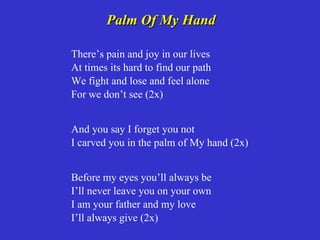 Palm Of My Hand

There’s pain and joy in our lives
At times its hard to find our path
We fight and lose and feel alone
For we don’t see (2x)


And you say I forget you not
I carved you in the palm of My hand (2x)


Before my eyes you’ll always be
I’ll never leave you on your own
I am your father and my love
I’ll always give (2x)
 