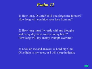 Psalm 12

1) How long, O Lord? Will you forget me forever?
How long will you hide your face from me?


2) How long must I wrestle with my thoughts
and every day have sorrow in my heart?
How long will my enemy triumph over me?


3) Look on me and answer, O Lord my God
Give light to my eyes, or I will sleep in death;
 