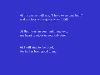 4) my enemy will say, "I have overcome him,"
and my foes will rejoice when I fall


5) But I trust in your unfailing love;
my heart rejoices in your salvation


6) I will sing to the Lord,
for he has been good to me.
 