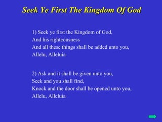 Seek Ye First The Kingdom Of God

  1) Seek ye first the Kingdom of God,
  And his righteousness
  And all these things shall be added unto you,
  Allelu, Alleluia


  2) Ask and it shall be given unto you,
  Seek and you shall find,
  Knock and the door shall be opened unto you,
  Allelu, Alleluia
 