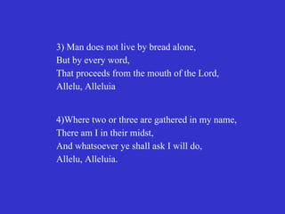 3) Man does not live by bread alone,
But by every word,
That proceeds from the mouth of the Lord,
Allelu, Alleluia


4)Where two or three are gathered in my name,
There am I in their midst,
And whatsoever ye shall ask I will do,
Allelu, Alleluia.
 