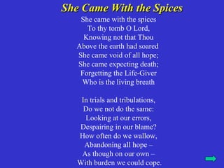 She Came With the Spices
    She came with the spices
      To thy tomb O Lord,
     Knowing not that Thou
   Above the earth had soared
   She came void of all hope;
   She came expecting death;
    Forgetting the Life-Giver
    Who is the living breath

    In trials and tribulations,
     Do we not do the same:
     Looking at our errors,
   Despairing in our blame?
   How often do we wallow,
     Abandoning all hope –
    As though on our own –
   With burden we could cope.
 