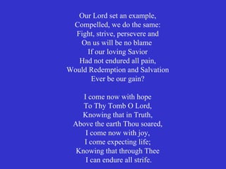 Our Lord set an example,
 Compelled, we do the same:
  Fight, strive, persevere and
   On us will be no blame
     If our loving Savior
   Had not endured all pain,
Would Redemption and Salvation
      Ever be our gain?

    I come now with hope
    To Thy Tomb O Lord,
   Knowing that in Truth,
 Above the earth Thou soared,
     I come now with joy,
    I come expecting life;
  Knowing that through Thee
     I can endure all strife.
 