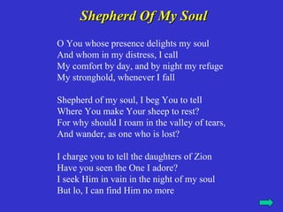 Shepherd Of My Soul
O You whose presence delights my soul
And whom in my distress, I call
My comfort by day, and by night my refuge
My stronghold, whenever I fall

Shepherd of my soul, I beg You to tell
Where You make Your sheep to rest?
For why should I roam in the valley of tears,
And wander, as one who is lost?

I charge you to tell the daughters of Zion
Have you seen the One I adore?
I seek Him in vain in the night of my soul
But lo, I can find Him no more
 