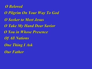 O Beloved
O Pilgrim On Your Way To God
O Seeker to Meet Jesus
O Take My Hand Dear Savior
O You in Whose Presence
Of All Nations
One Thing I Ask
Our Father
 