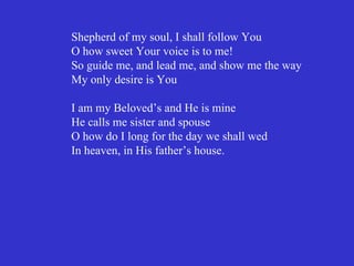 Shepherd of my soul, I shall follow You
O how sweet Your voice is to me!
So guide me, and lead me, and show me the way
My only desire is You

I am my Beloved’s and He is mine
He calls me sister and spouse
O how do I long for the day we shall wed
In heaven, in His father’s house.
 