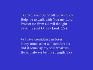 3) From Your Spirit fill me with joy
Help me to walk with You my Lord
Protect me from all evil thought
Save my soul Oh my Lord (2x)


4) I have confidence in Jesus
in my troubles he will comfort me
and if someday my soul weakens
He will always be my strength (2x)
 