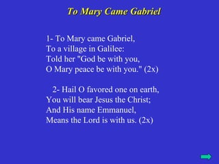To Mary Came Gabriel

1- To Mary came Gabriel,
To a village in Galilee:
Told her "God be with you,
O Mary peace be with you." (2x)

 2- Hail O favored one on earth,
You will bear Jesus the Christ;
And His name Emmanuel,
Means the Lord is with us. (2x)
 