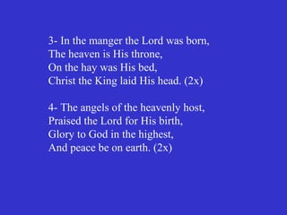 3- In the manger the Lord was born,
The heaven is His throne,
On the hay was His bed,
Christ the King laid His head. (2x)

4- The angels of the heavenly host,
Praised the Lord for His birth,
Glory to God in the highest,
And peace be on earth. (2x)
 