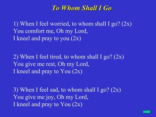 To Whom Shall I Go

1) When I feel worried, to whom shall I go? (2x)
You comfort me, Oh my Lord,
I kneel and pray to you (2x)


2) When I feel tired, to whom shall I go? (2x)
You give me rest, Oh my Lord,
I kneel and pray to You (2x)


3) When I feel sad, to whom shall I go? (2x)
You give me joy, Oh my Lord,
I kneel and pray to You (2x)
 