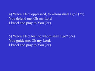 4) When I feel oppressed, to whom shall I go? (2x)
You defend me, Oh my Lord
I kneel and pray to You (2x)


5) When I feel lost, to whom shall I go? (2x)
You guide me, Oh my Lord,
I kneel and pray to You (2x)
 