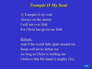 Trample O My Soul
1) Trample O my soul
Always on the enemy
I will not ever fold
For Christ has given me faith

Refrain:
And if the world falls apart around me
Satan will never defeat me
As long as Christ is holding me
I believe that His hand is mighty (2x)
 
