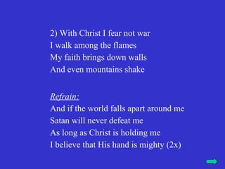 2) With Christ I fear not war
I walk among the flames
My faith brings down walls
And even mountains shake


Refrain:
And if the world falls apart around me
Satan will never defeat me
As long as Christ is holding me
I believe that His hand is mighty (2x)
 