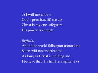 3) I will never bow
God’s promises lift me up
Christ is my one safeguard
His power is enough.

Refrain:
And if the world falls apart around me
Satan will never defeat me
As long as Christ is holding me
I believe that His hand is mighty (2x)
 