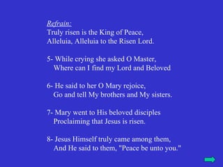 Refrain:
Truly risen is the King of Peace,
Alleluia, Alleluia to the Risen Lord.

5- While crying she asked O Master,
  Where can I find my Lord and Beloved

6- He said to her O Mary rejoice,
  Go and tell My brothers and My sisters.

7- Mary went to His beloved disciples
  Proclaiming that Jesus is risen.

8- Jesus Himself truly came among them,
  And He said to them, "Peace be unto you."
 