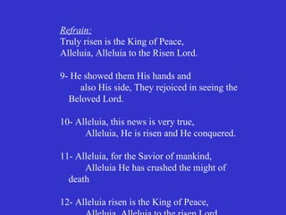 Refrain:
Truly risen is the King of Peace,
Alleluia, Alleluia to the Risen Lord.

9- He showed them His hands and
     also His side, They rejoiced in seeing the
  Beloved Lord.

10- Alleluia, this news is very true,
      Alleluia, He is risen and He conquered.

11- Alleluia, for the Savior of mankind,
      Alleluia He has crushed the might of
  death

12- Alleluia risen is the King of Peace,
 