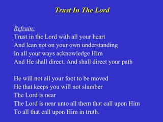 Trust In The Lord

Refrain:
Trust in the Lord with all your heart
And lean not on your own understanding
In all your ways acknowledge Him
And He shall direct, And shall direct your path

He will not all your foot to be moved
He that keeps you will not slumber
The Lord is near
The Lord is near unto all them that call upon Him
To all that call upon Him in truth.
 