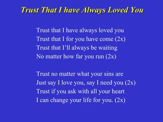 Trust That I have Always Loved You

    Trust that I have always loved you
    Trust that I for you have come (2x)
    Trust that I’ll always be waiting
    No matter how far you run (2x)

    Trust no matter what your sins are
    Just say I love you, say I need you (2x)
    Trust if you ask with all your heart
    I can change your life for you. (2x)
 