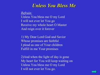 Unless You Bless Me
Refrain:
Unless You bless me O my Lord
I will not ever let You go
Receive my whole heart O Master
And reign over it forever

1) My Dear Lord God and Savior
Whose promises are faithful
I plead as one of Your children
Fulfill in me Your promises

2)And when the light of day is gone
My heart for You will keep waiting on
Unless You bless me O my Lord
I will not ever let You go.
 