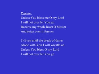 Refrain:
Unless You bless me O my Lord
I will not ever let You go
Receive my whole heart O Master
And reign over it forever

3) Even until the break of dawn
Alone with You I will wrestle on
Unless You bless O my Lord
I will not ever let You go
 