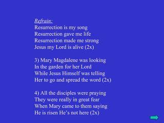Refrain:
Resurrection is my song
Resurrection gave me life
Resurrection made me strong
Jesus my Lord is alive (2x)

3) Mary Magdalene was looking
In the garden for her Lord
While Jesus Himself was telling
Her to go and spread the word (2x)

4) All the disciples were praying
They were really in great fear
When Mary came to them saying
He is risen He’s not here (2x)
 